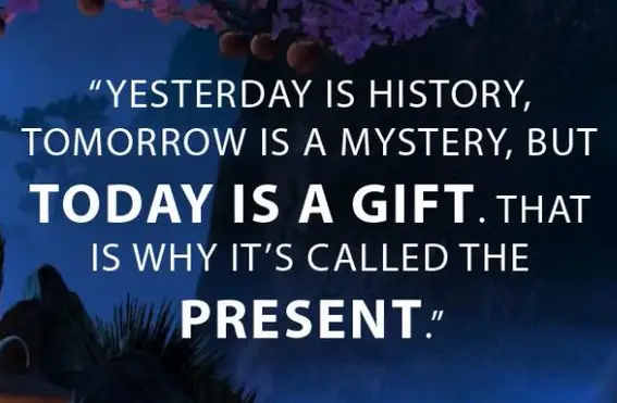 Yesterday is history.
Tomorrow is a mystery.
Right now is the gift, that’s why we call it the “present”.